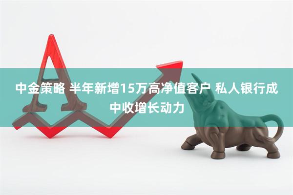 中金策略 半年新增15万高净值客户 私人银行成中收增长动力