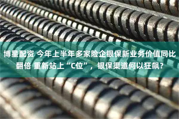 博星配资 今年上半年多家险企银保新业务价值同比翻倍 重新站上“C位”，银保渠道何以狂飙？