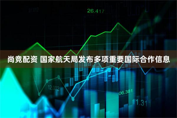 尚竞配资 国家航天局发布多项重要国际合作信息