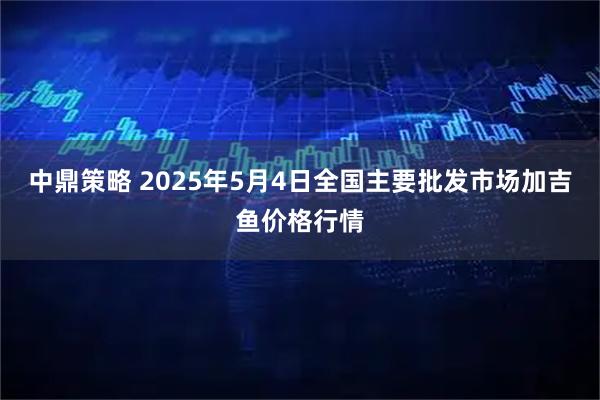 中鼎策略 2025年5月4日全国主要批发市场加吉鱼价格行情