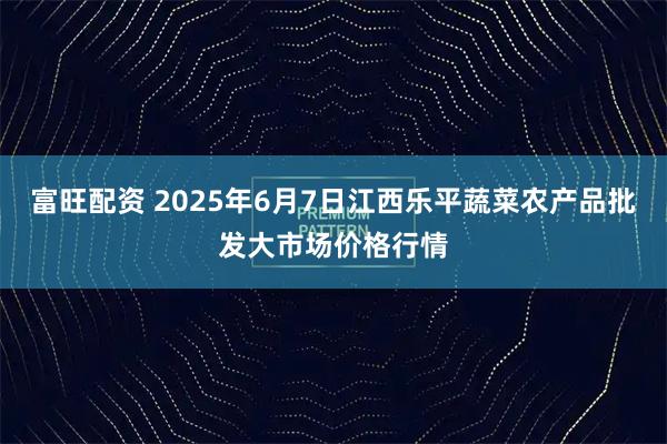 富旺配资 2025年6月7日江西乐平蔬菜农产品批发大市场价格行情