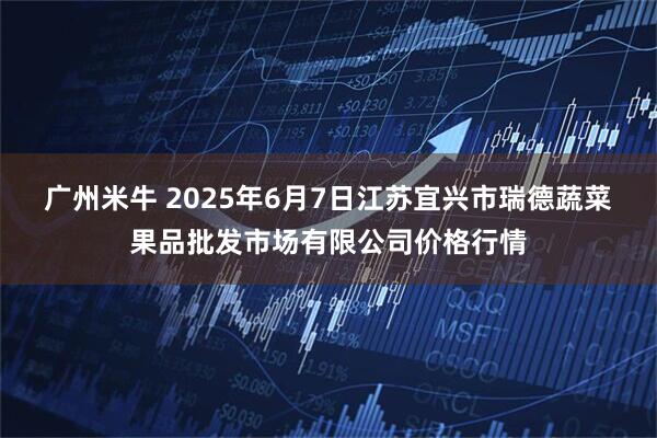 广州米牛 2025年6月7日江苏宜兴市瑞德蔬菜果品批发市场有限公司价格行情