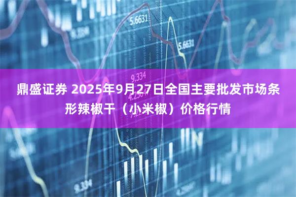 鼎盛证券 2025年9月27日全国主要批发市场条形辣椒干（小米椒）价格行情