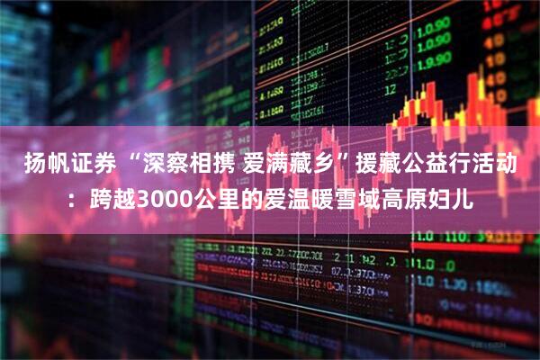 扬帆证券 “深察相携 爱满藏乡”援藏公益行活动：跨越3000公里的爱温暖雪域高原妇儿