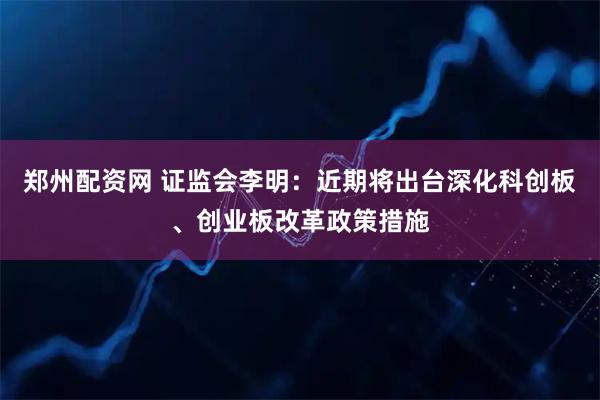 郑州配资网 证监会李明：近期将出台深化科创板、创业板改革政策措施