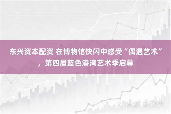 东兴资本配资 在博物馆快闪中感受“偶遇艺术”，第四届蓝色港湾艺术季启幕