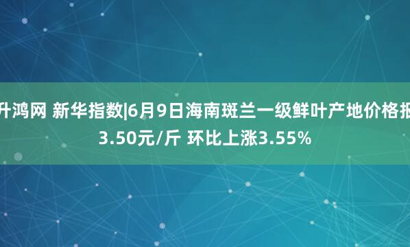 升鸿网 新华指数|6月9日海南斑兰一级鲜叶产地价格报3.50元/斤 环比上涨3.55%