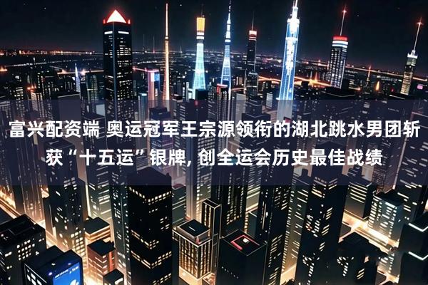 富兴配资端 奥运冠军王宗源领衔的湖北跳水男团斩获“十五运”银牌, 创全运会历史最佳战绩