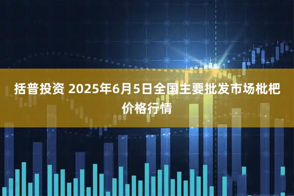 括普投资 2025年6月5日全国主要批发市场枇杷价格行情