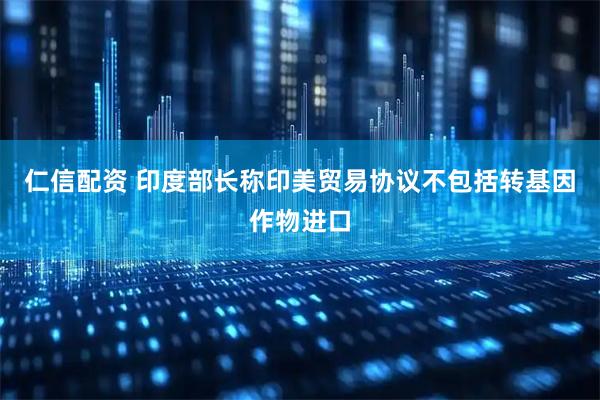 仁信配资 印度部长称印美贸易协议不包括转基因作物进口