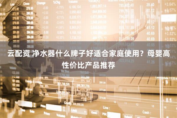 云配资 净水器什么牌子好适合家庭使用？母婴高性价比产品推荐