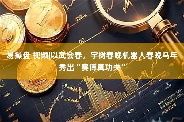易操盘 视频|以武会春，宇树春晚机器人春晚马年秀出“赛博真功夫”