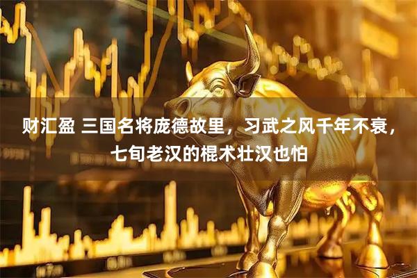 财汇盈 三国名将庞德故里，习武之风千年不衰，七旬老汉的棍术壮汉也怕
