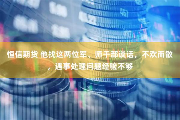 恒信期货 他找这两位军、师干部谈话，不欢而散，遇事处理问题经验不够