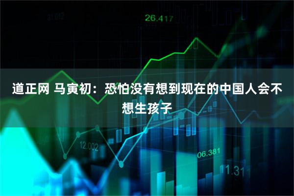 道正网 马寅初：恐怕没有想到现在的中国人会不想生孩子