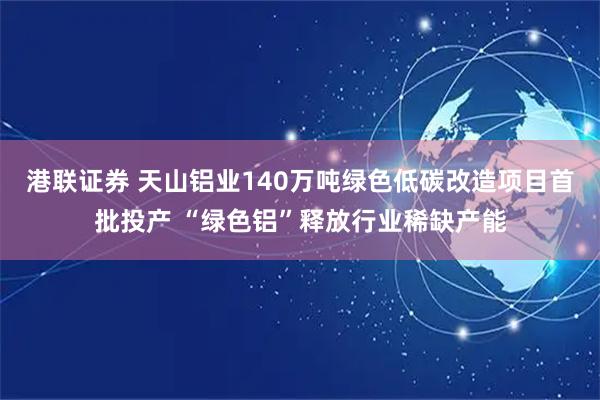 港联证券 天山铝业140万吨绿色低碳改造项目首批投产 “绿色铝”释放行业稀缺产能