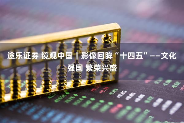 途乐证券 镜观中国｜影像回眸“十四五”——文化强国 繁荣兴盛