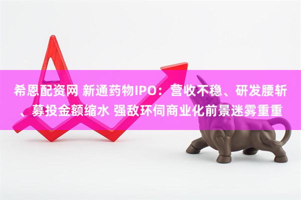 希恩配资网 新通药物IPO：营收不稳、研发腰斩、募投金额缩水 强敌环伺商业化前景迷雾重重