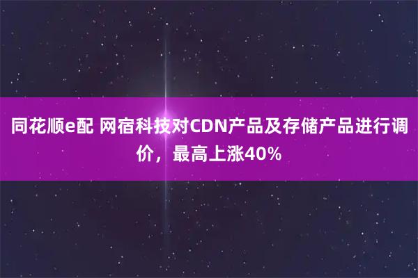 同花顺e配 网宿科技对CDN产品及存储产品进行调价，最高上涨40%